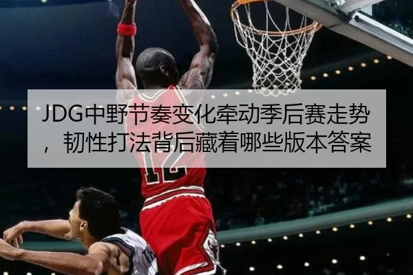 JDG中野节奏变化牵动季后赛走势，韧性打法背后藏着哪些版本答案